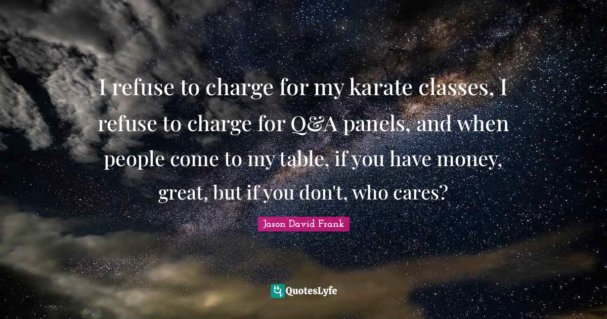 I refuse to charge for my karate classes, I refuse to charge for Q&A panels, and when people come to my table, if you have money, great, but if you don't, who cares?