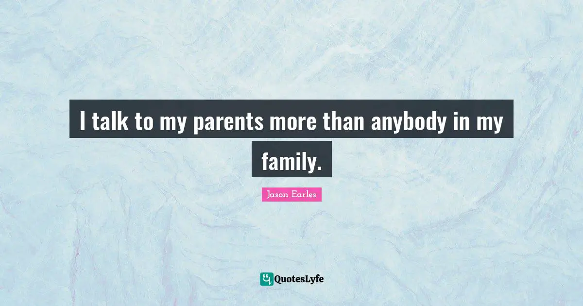I talk to my parents more than anybody in my family.