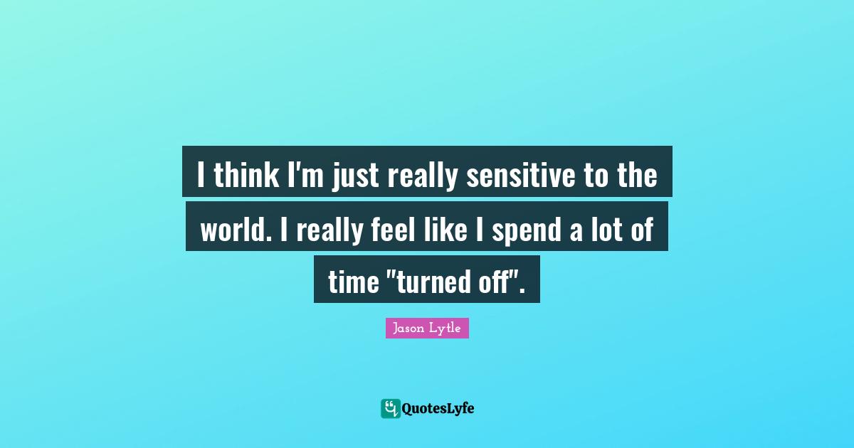 I think I'm just really sensitive to the world. I really feel like I spend a lot of time "turned off".