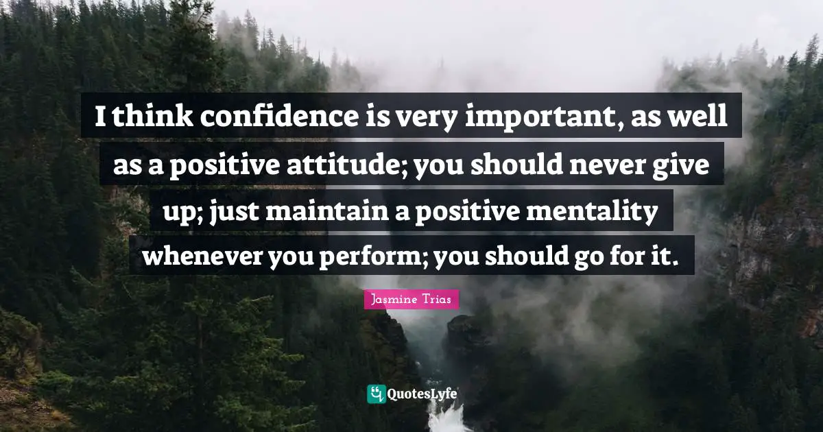 I think confidence is very important, as well as a positive attitude; you should never give up; just maintain a positive mentality whenever you perform; you should go for it.