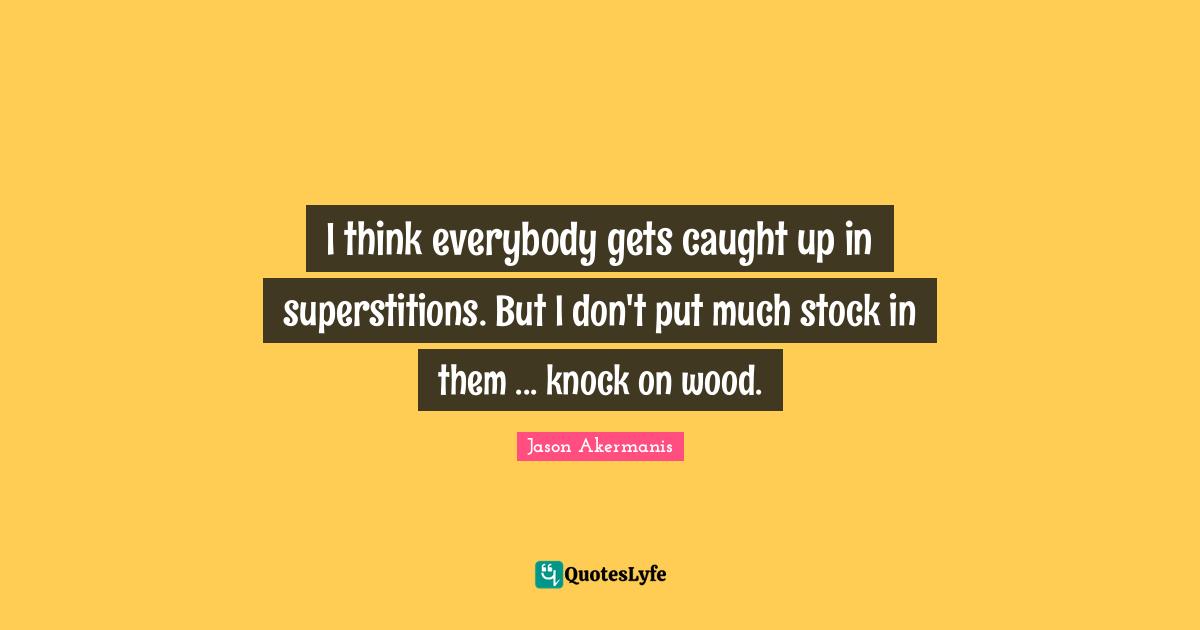 I think everybody gets caught up in superstitions. But I don't put much stock in them ... knock on wood.