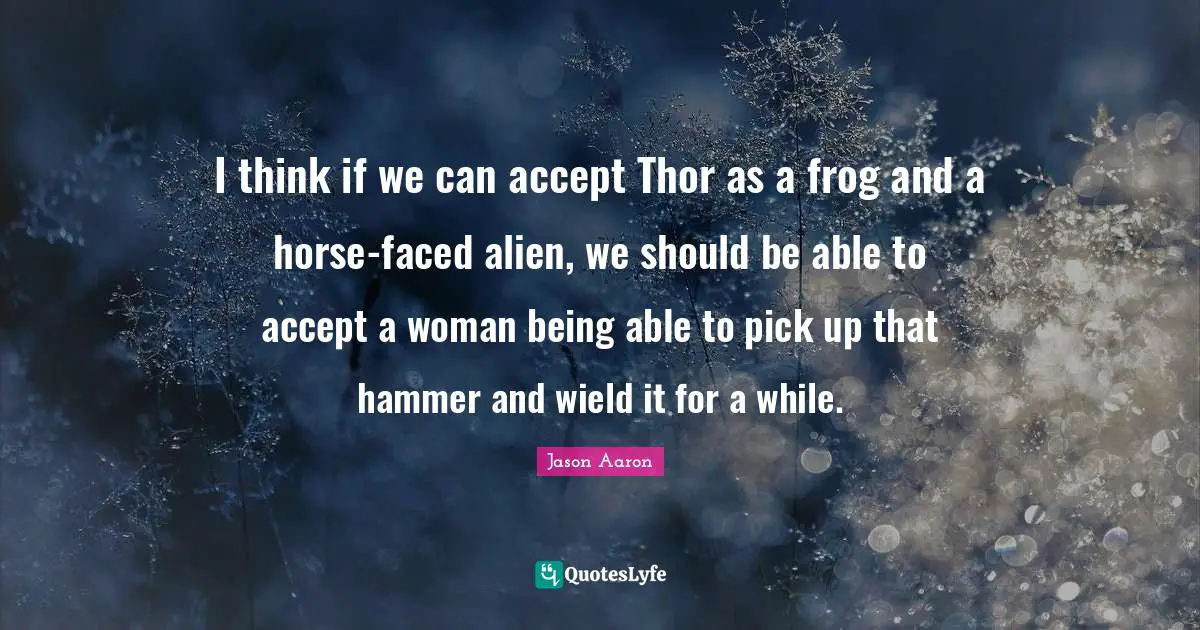 I think if we can accept Thor as a frog and a horse-faced alien, we should be able to accept a woman being able to pick up that hammer and wield it for a while.