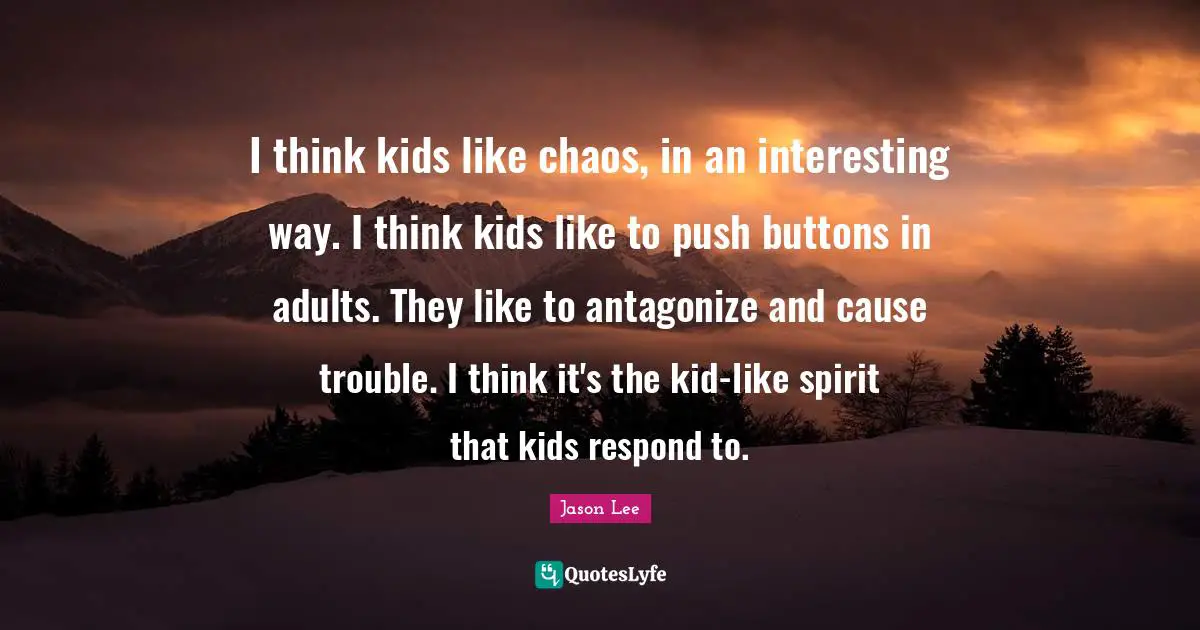 I think kids like chaos, in an interesting way. I think kids like to push buttons in adults. They like to antagonize and cause trouble. I think it's the kid-like spirit that kids respond to.