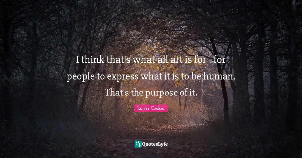 I think that's what all art is for - for people to express what it is to be human. That's the purpose of it.