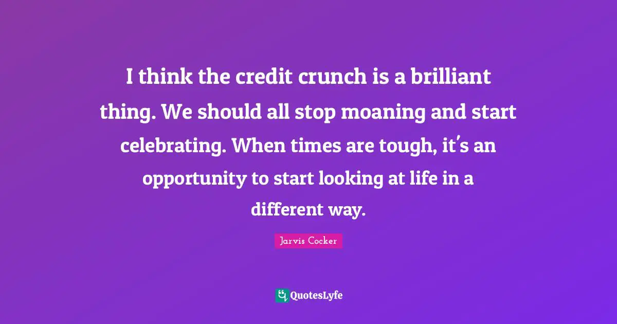 I think the credit crunch is a brilliant thing. We should all stop moaning and start celebrating. When times are tough, it's an opportunity to start looking at life in a different way.