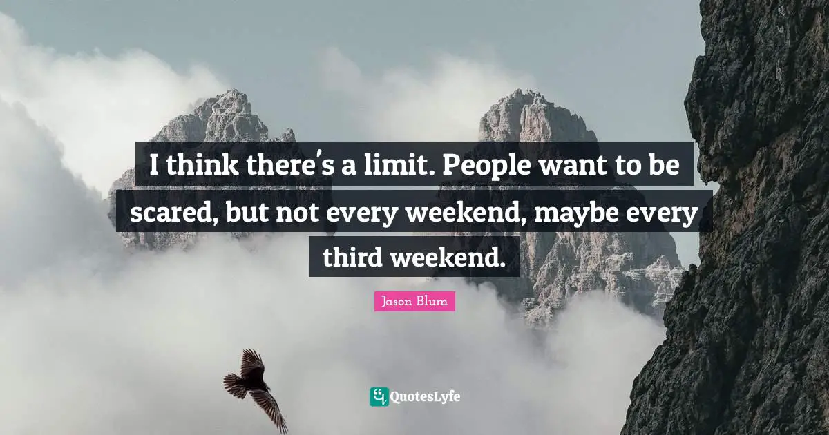 I think there's a limit. People want to be scared, but not every weekend, maybe every third weekend.