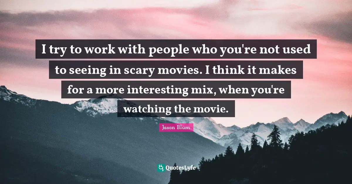 I try to work with people who you're not used to seeing in scary movies. I think it makes for a more interesting mix, when you're watching the movie.
