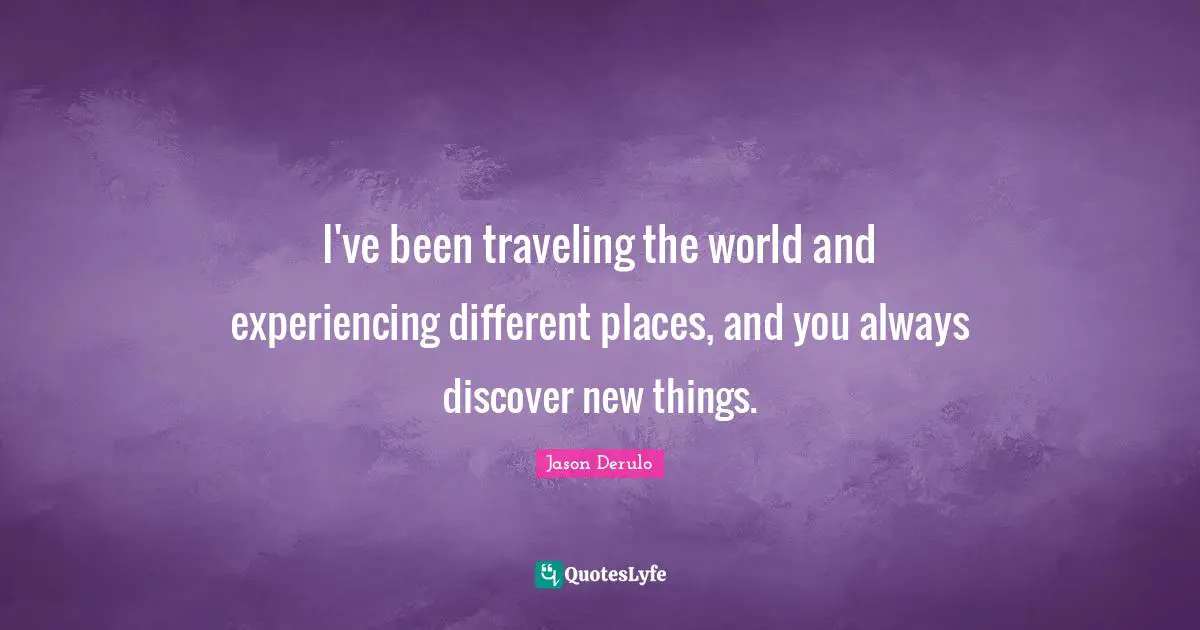 I've been traveling the world and experiencing different places, and you always discover new things.