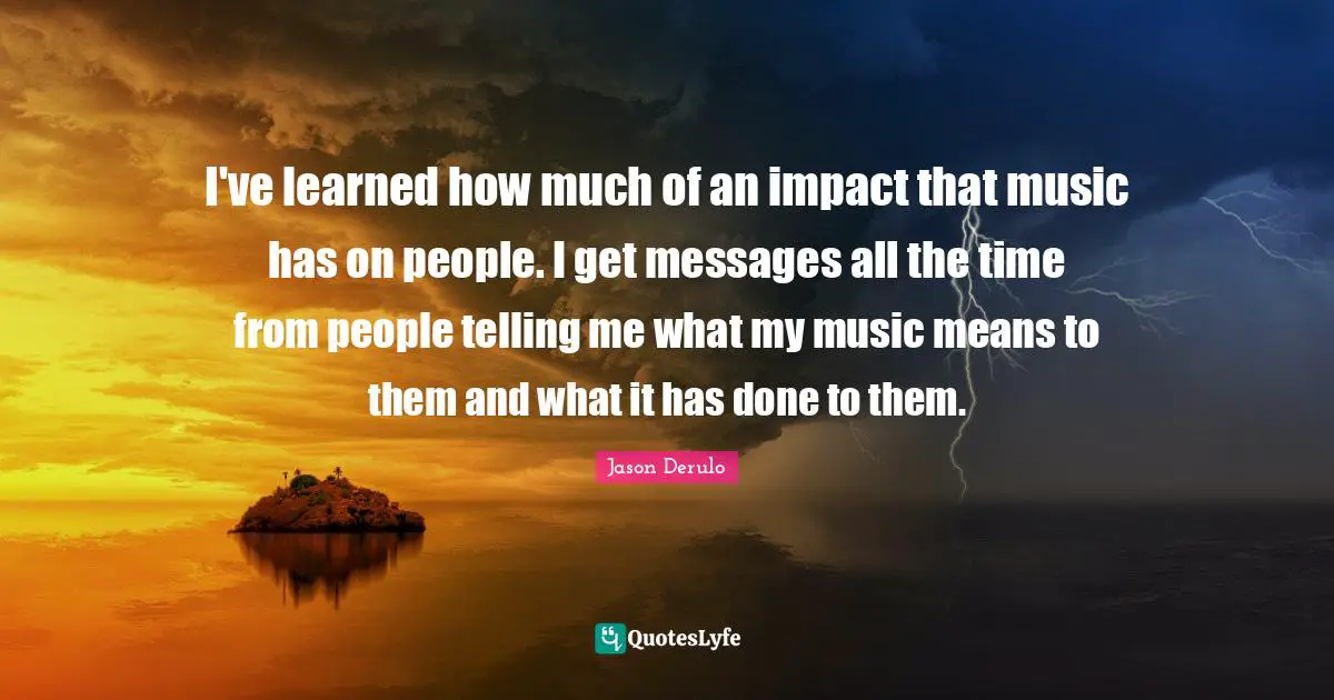 I've learned how much of an impact that music has on people. I get messages all the time from people telling me what my music means to them and what it has done to them.