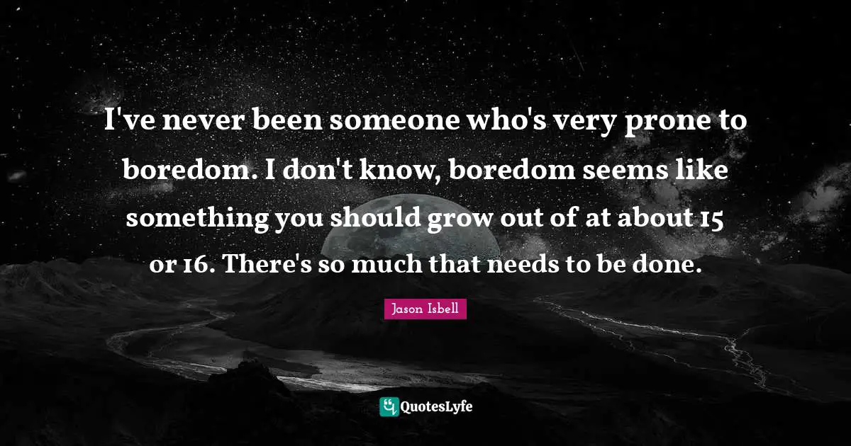 I've never been someone who's very prone to boredom. I don't know, boredom seems like something you should grow out of at about 15 or 16. There's so much that needs to be done.
