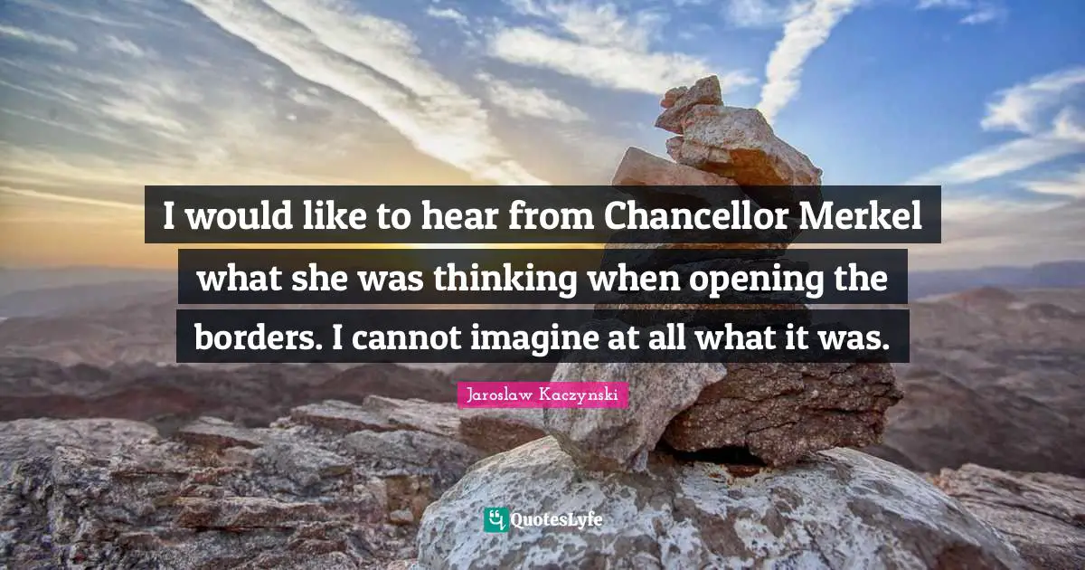 I would like to hear from Chancellor Merkel what she was thinking when opening the borders. I cannot imagine at all what it was.