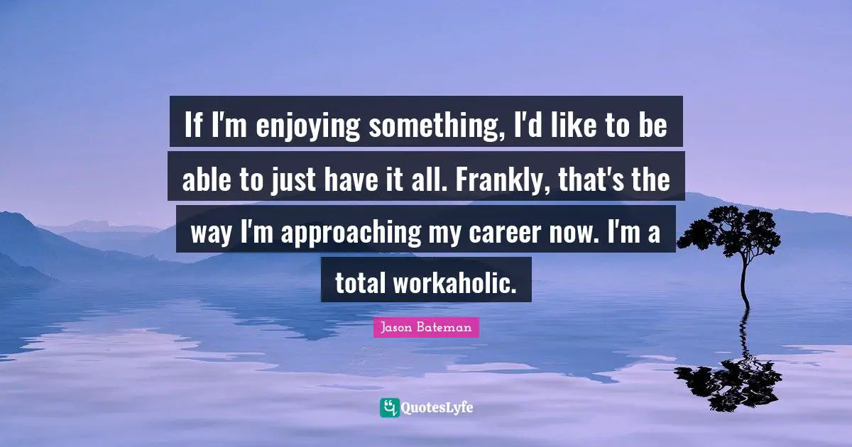 If I'm enjoying something, I'd like to be able to just have it all. Frankly, that's the way I'm approaching my career now. I'm a total workaholic.