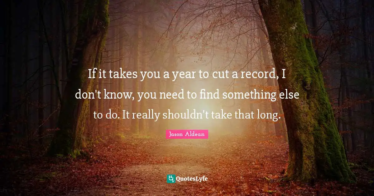 If it takes you a year to cut a record, I don't know, you need to find something else to do. It really shouldn't take that long.