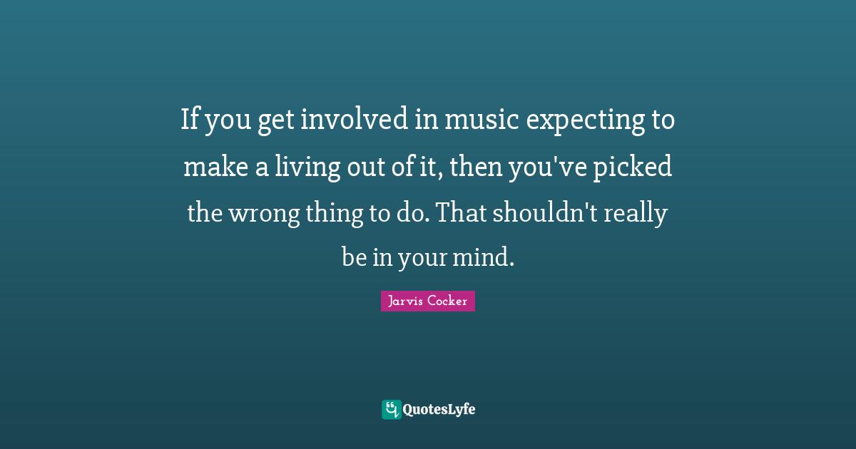 If you get involved in music expecting to make a living out of it, then you've picked the wrong thing to do. That shouldn't really be in your mind.