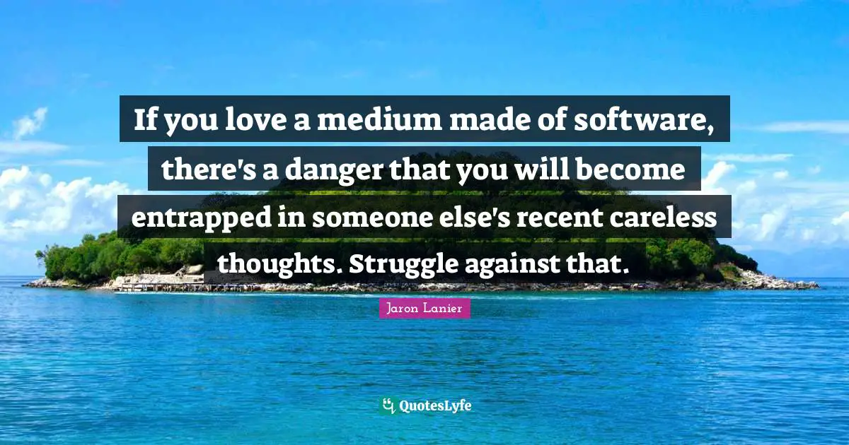 If you love a medium made of software, there's a danger that you will become entrapped in someone else's recent careless thoughts. Struggle against that.