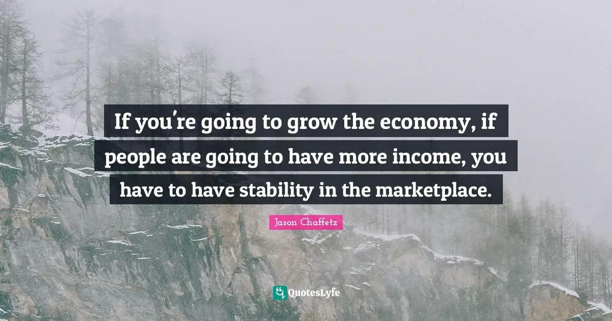 If you're going to grow the economy, if people are going to have more income, you have to have stability in the marketplace.
