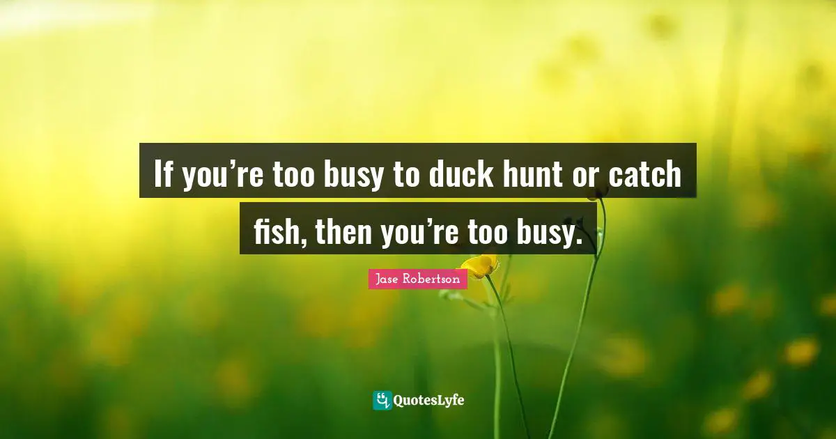 If you’re too busy to duck hunt or catch fish, then you’re too busy.