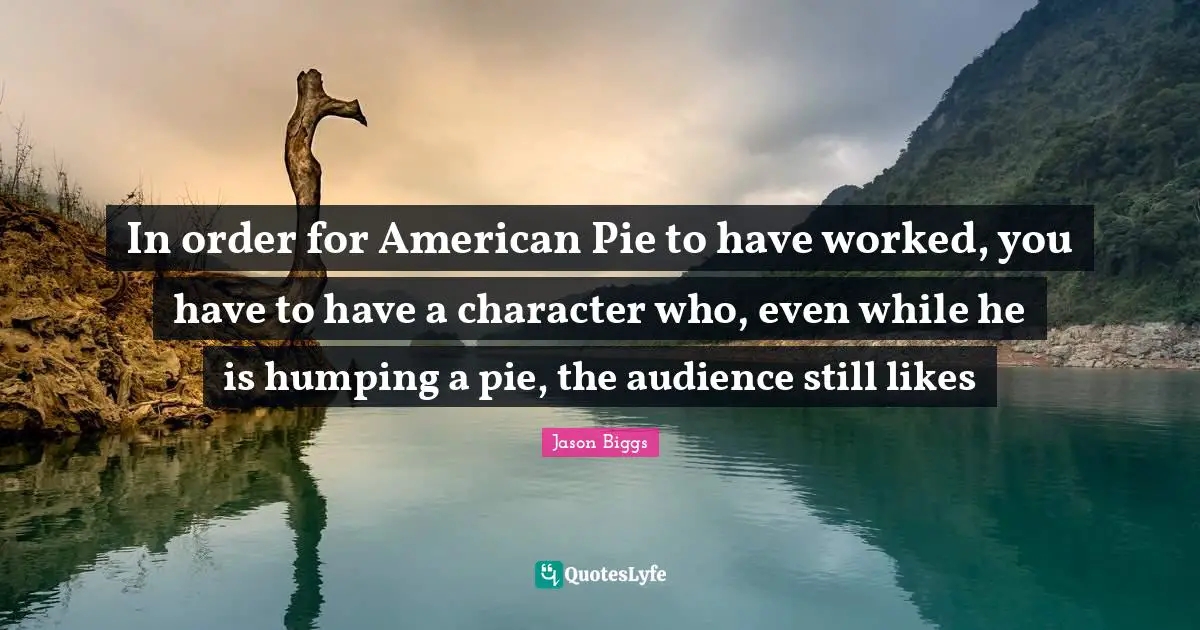 In order for American Pie to have worked, you have to have a character who, even while he is humping a pie, the audience still likes