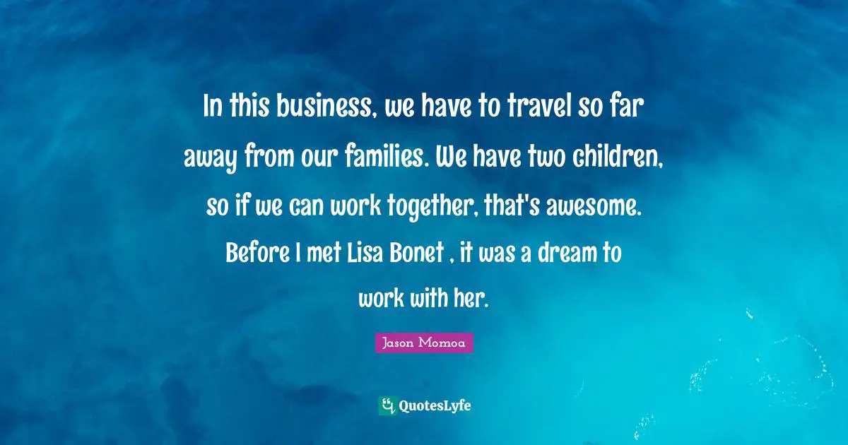 In this business, we have to travel so far away from our families. We have two children, so if we can work together, that's awesome. Before I met Lisa Bonet , it was a dream to work with her.