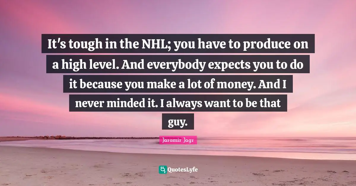 It's tough in the NHL; you have to produce on a high level. And everybody expects you to do it because you make a lot of money. And I never minded it. I always want to be that guy.