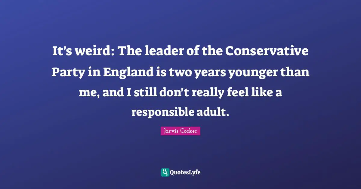 It's weird: The leader of the Conservative Party in England is two years younger than me, and I still don't really feel like a responsible adult.