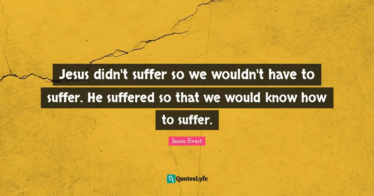 Jesus didn't suffer so we wouldn't have to suffer. He suffered so that we would know how to suffer.