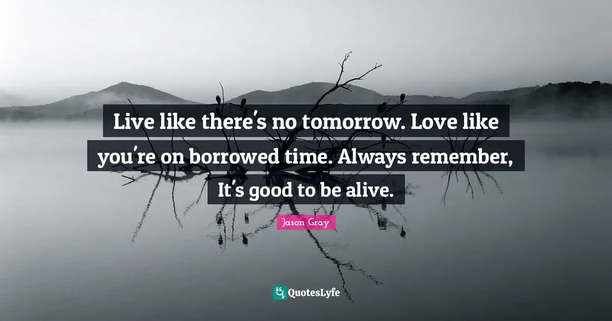 Live like there's no tomorrow. Love like you're on borrowed time. Always remember, It's good to be alive.