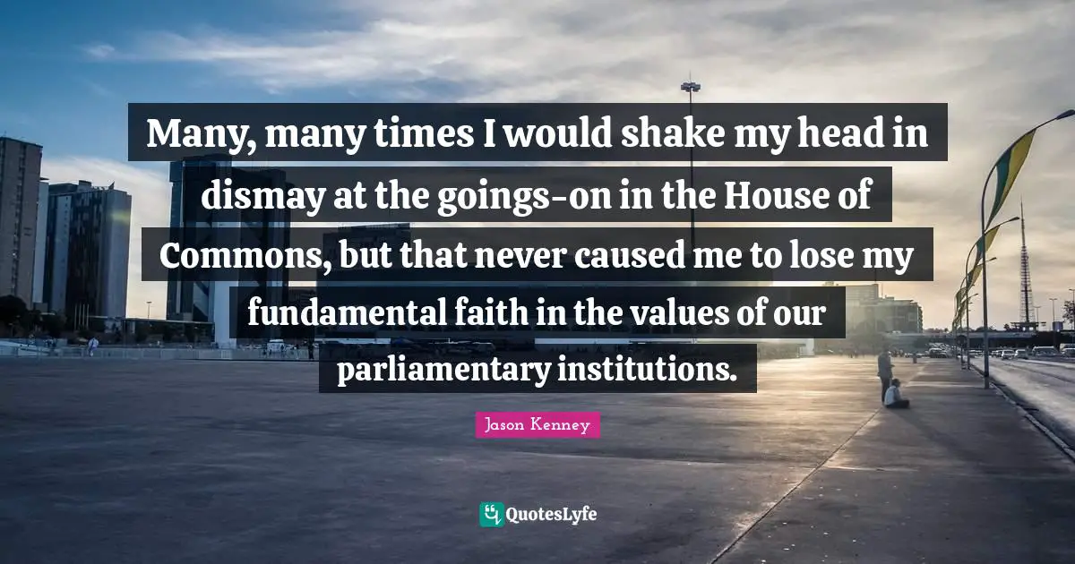 Jason Kenney Quotes: "Many, many times I would shake my head in dismay at the goings-on in the House of Commons, but that never caused me to lose my fundamental faith in the values of our parliamentary institutions."