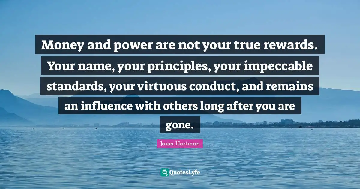 Money and power are not your true rewards. Your name, your principles, your impeccable standards, your virtuous conduct, and remains an influence with others long after you are gone.