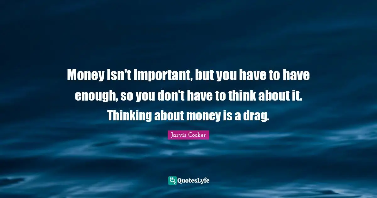 Money isn't important, but you have to have enough, so you don't have to think about it. Thinking about money is a drag.