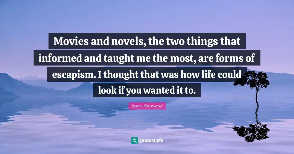 Movies and novels, the two things that informed and taught me the most, are forms of escapism. I thought that was how life could look if you wanted it to.