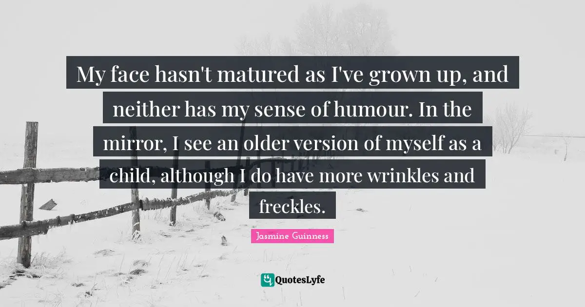 My face hasn't matured as I've grown up, and neither has my sense of humour. In the mirror, I see an older version of myself as a child, although I do have more wrinkles and freckles.