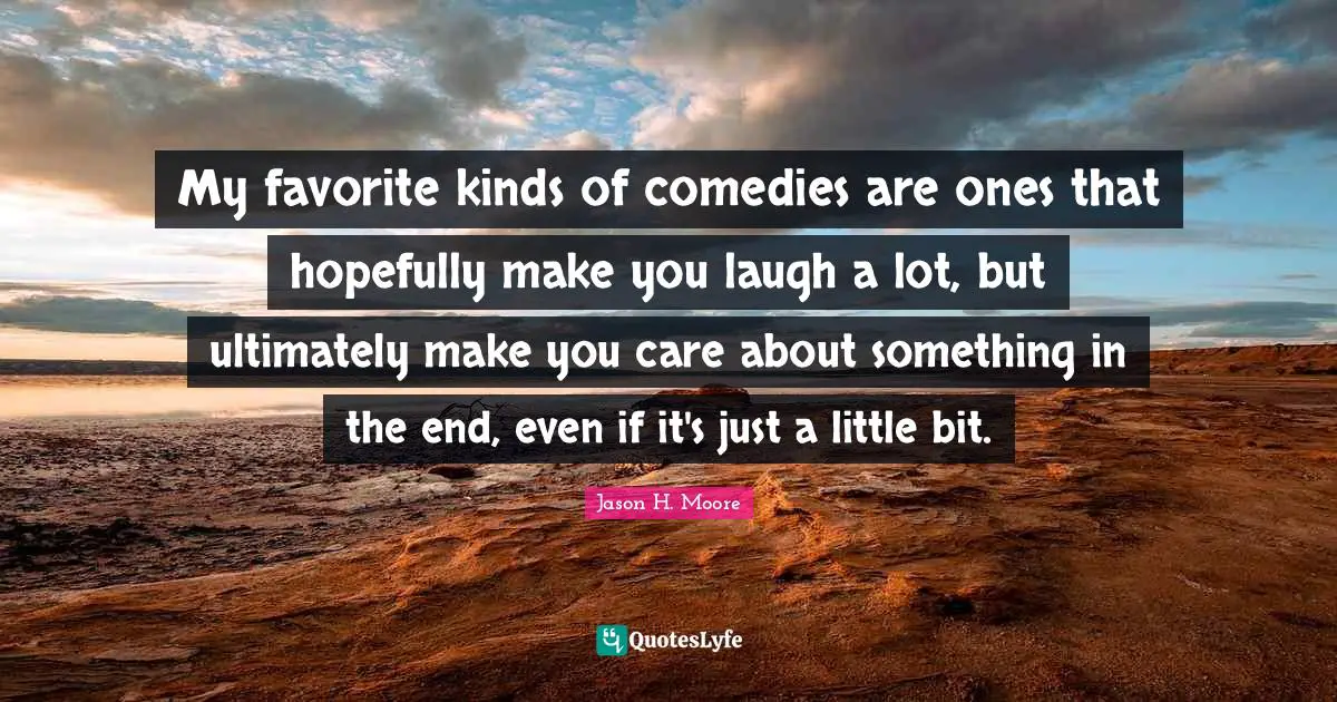 My favorite kinds of comedies are ones that hopefully make you laugh a lot, but ultimately make you care about something in the end, even if it's just a little bit.