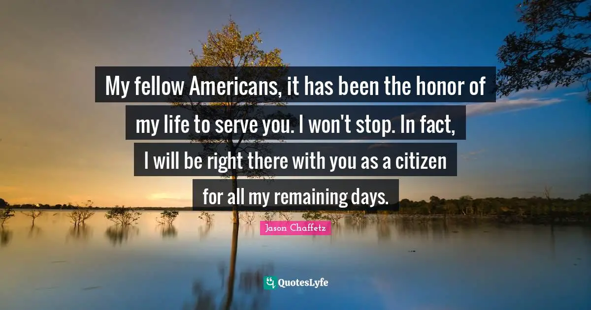 My fellow Americans, it has been the honor of my life to serve you. I won't stop. In fact, I will be right there with you as a citizen for all my remaining days.