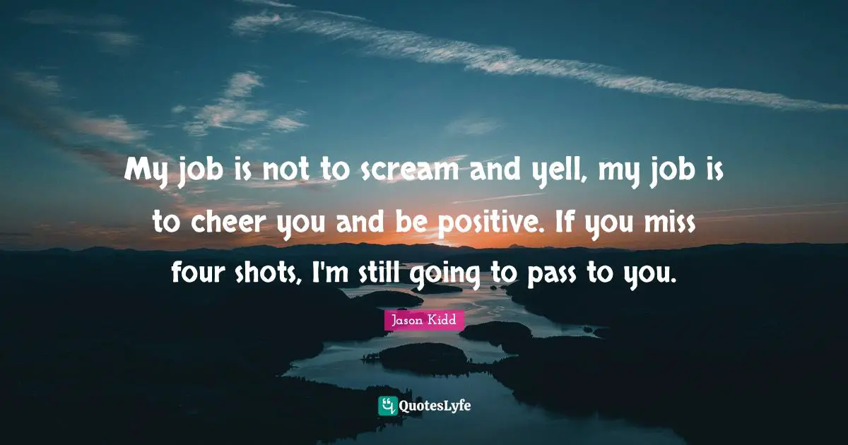 Jason Kidd Quotes: "My job is not to scream and yell, my job is to cheer you and be positive. If you miss four shots, I'm still going to pass to you."