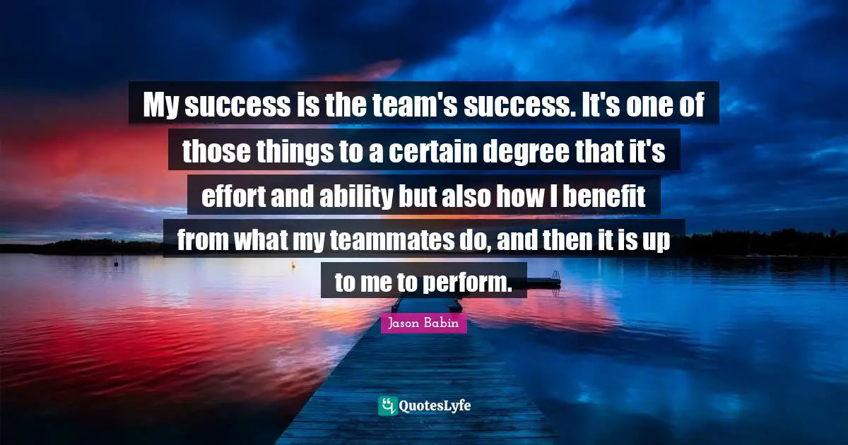 My success is the team's success. It's one of those things to a certain degree that it's effort and ability but also how I benefit from what my teammates do, and then it is up to me to perform.