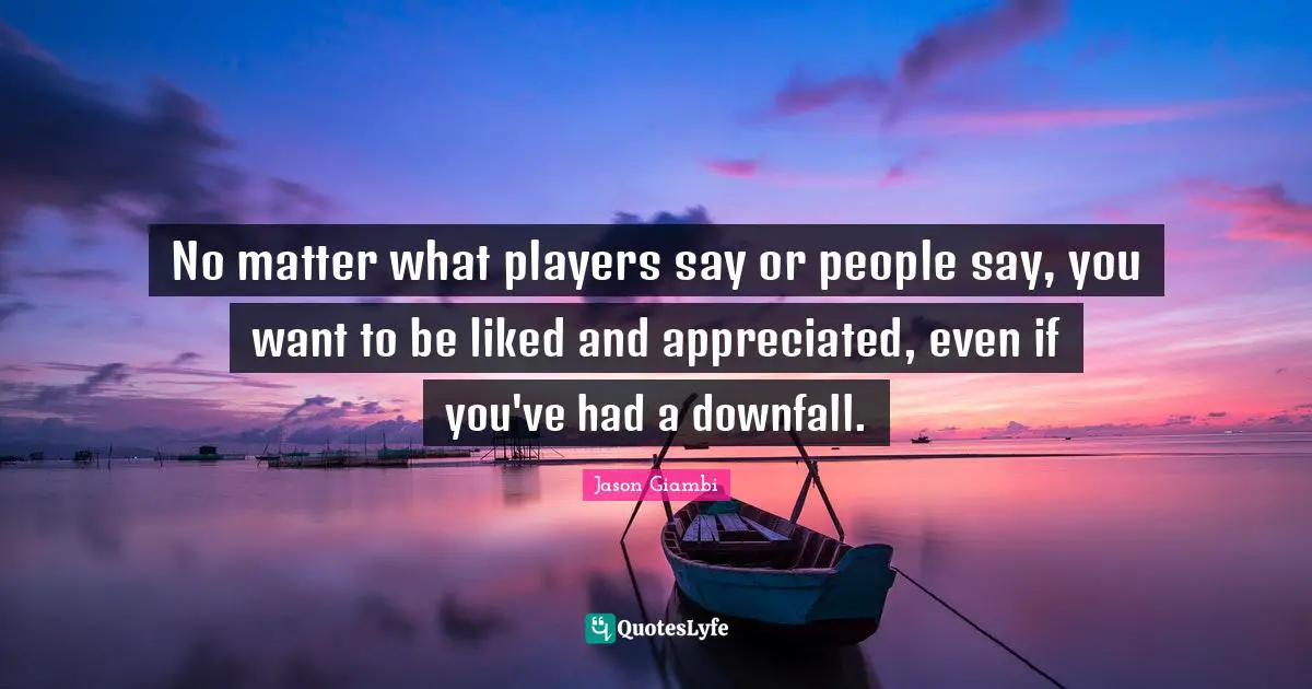 No matter what players say or people say, you want to be liked and appreciated, even if you've had a downfall.