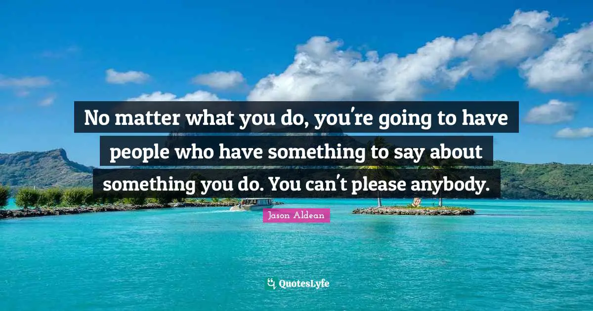 No matter what you do, you're going to have people who have something to say about something you do. You can't please anybody.