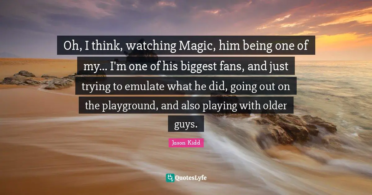 Jason Kidd Quotes: "Oh, I think, watching Magic, him being one of my... I'm one of his biggest fans, and just trying to emulate what he did, going out on the playground, and also playing with older guys."