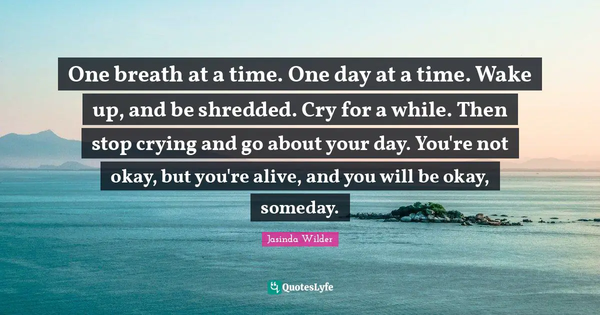 One Day At A Time Quotes: "One breath at a time. One day at a time. Wake up, and be shredded. Cry for a while. Then stop crying and go about your day. You're not okay, but you're alive, and you will be okay, someday."