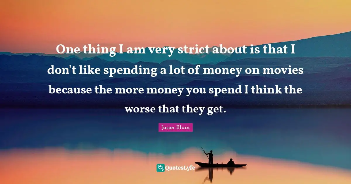 One thing I am very strict about is that I don't like spending a lot of money on movies because the more money you spend I think the worse that they get.