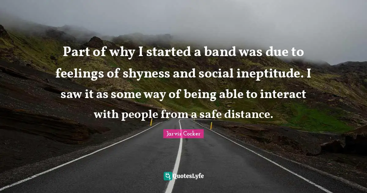 Part of why I started a band was due to feelings of shyness and social ineptitude. I saw it as some way of being able to interact with people from a safe distance.
