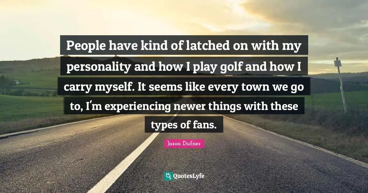 People have kind of latched on with my personality and how I play golf and how I carry myself. It seems like every town we go to, I'm experiencing newer things with these types of fans.