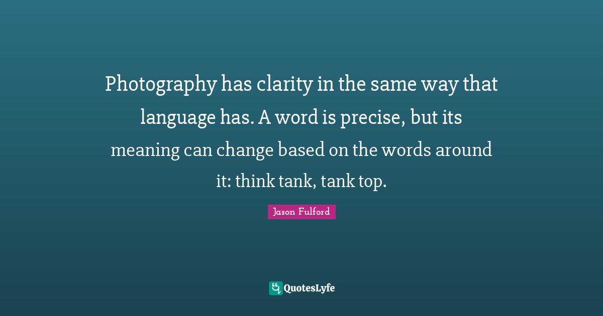 Photography has clarity in the same way that language has. A word is precise, but its meaning can change based on the words around it: think tank, tank top.