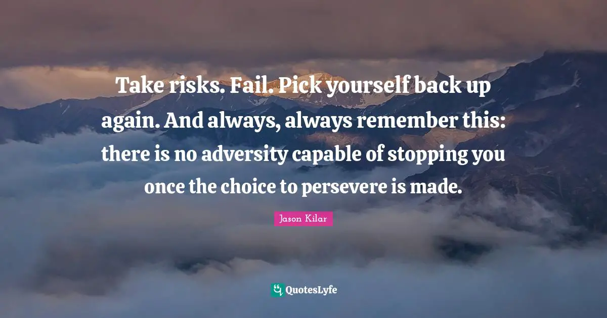 Take risks. Fail. Pick yourself back up again. And always, always remember this: there is no adversity capable of stopping you once the choice to persevere is made.