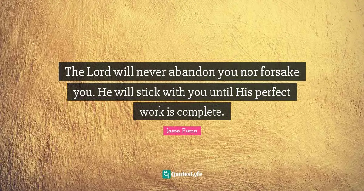 The Lord will never abandon you nor forsake you. He will stick with you until His perfect work is complete.