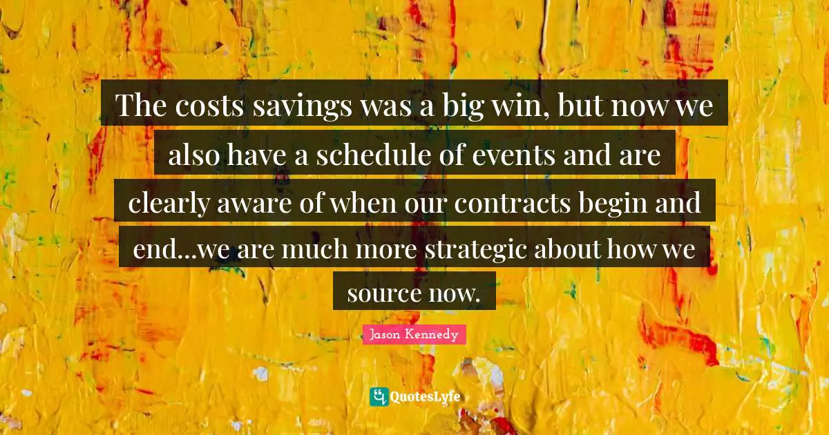 The costs savings was a big win, but now we also have a schedule of events and are clearly aware of when our contracts begin and end...we are much more strategic about how we source now.