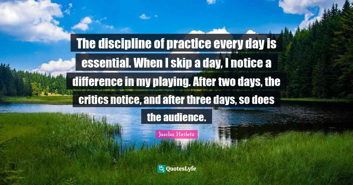The discipline of practice every day is essential. When I skip a day, I notice a difference in my playing. After two days, the critics notice, and after three days, so does the audience.