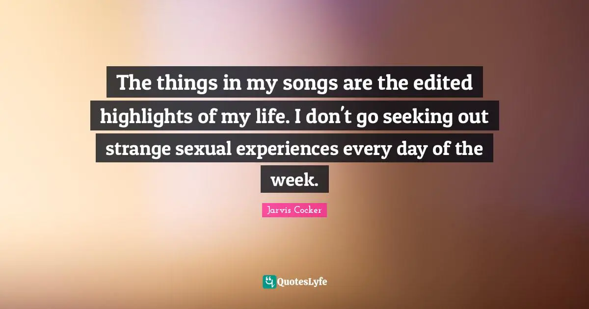 The things in my songs are the edited highlights of my life. I don't go seeking out strange sexual experiences every day of the week.