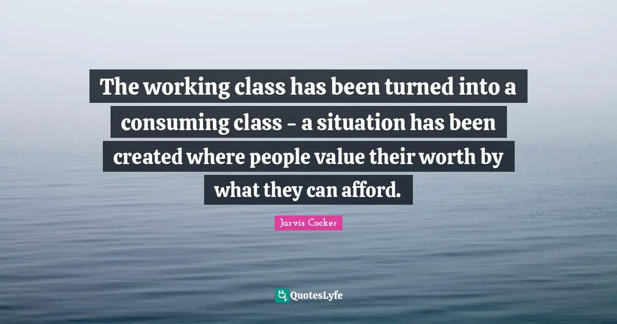 The working class has been turned into a consuming class - a situation has been created where people value their worth by what they can afford.